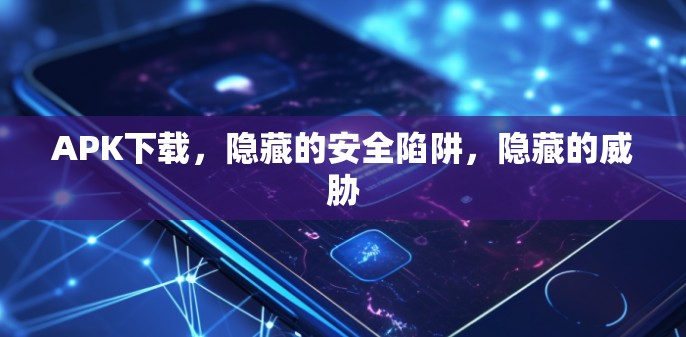 APK下载，隐藏的安全陷阱，隐藏的威胁