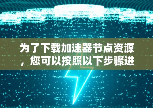 为了下载加速器节点资源,您可以按照以下步骤进行 为了下载加速器节点资源,您可以按照以下步骤进行