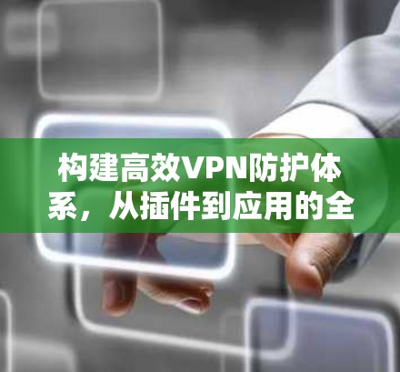 构建高效VPN防护体系，从插件到应用的全场景解决方案