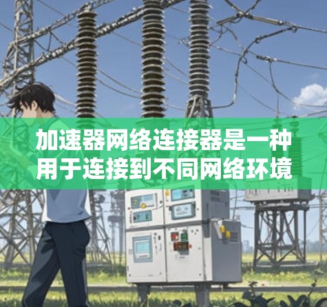 加速器网络连接器是一种用于连接到不同网络环境的加速设备，通常用于提升数据传输效率。以下是对该概念的详细总结
