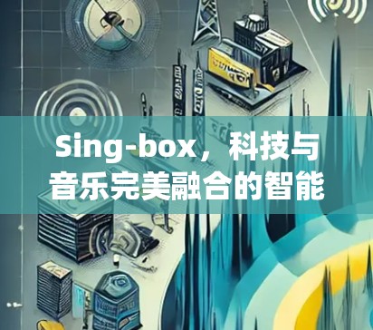 Sing-box,科技与音乐完美融合的智能音乐播放设备 Sing-box,科技与音乐完美融合的智能音乐播放设备