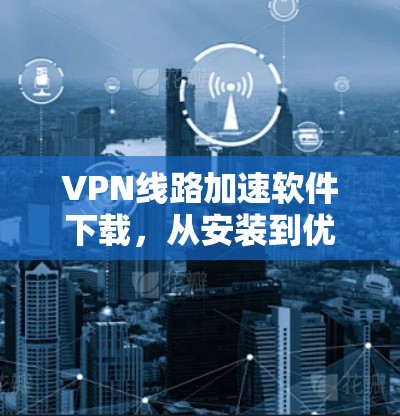VPN线路加速软件下载，从安装到优化的全步骤指南