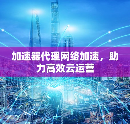 加速器代理网络加速，助力高效云运营