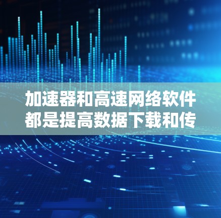 加速器和高速网络软件都是提高数据下载和传输速度的工具，但它们在功能、使用方式和适用场景上有所不同。以下是它们的详细对比和总结