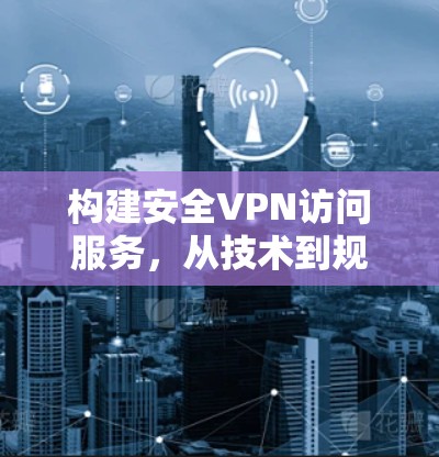 构建安全VPN访问服务，从技术到规范的全面解决方案
