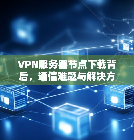 VPN服务器节点下载背后，通信难题与解决方案