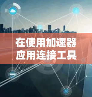 在使用加速器应用连接工具时，以下是一些关键步骤和步骤指南