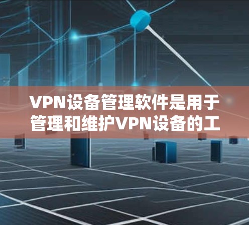 VPN设备管理软件是用于管理和维护VPN设备的工具，涵盖配置、监控、安全等方面。以下是对该主题的分步总结