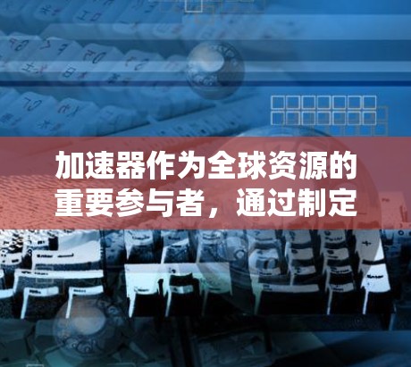 加速器作为全球资源的重要参与者，通过制定国际访问方案能够为全球产业带来高效、可靠的资源支持。以下是一个关于加速器国际访问方案的详细规划和步骤