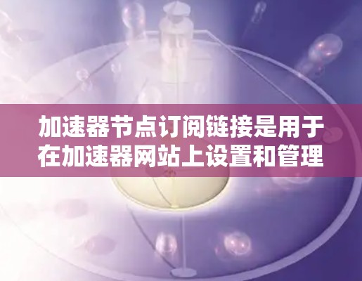 加速器节点订阅链接是用于在加速器网站上设置和管理订阅功能的链接。这些链接通常用于订阅特定内容或服务，帮助用户快速访问并获取所需的信息或资源。以下是一些步骤和注意事项