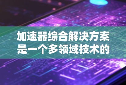加速器综合解决方案是一个多领域技术的集成，旨在优化汽车、自动驾驶和工业环境中的加速系统。其核心包括