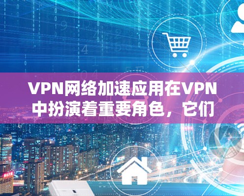VPN网络加速应用在VPN中扮演着重要角色，它们帮助用户提升数据传输速度，避免被勒索软件攻击，同时提供安全和稳定的服务。以下是关于这些应用的详细说明