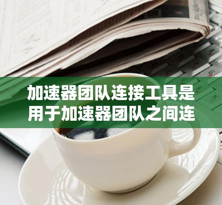 加速器团队连接工具是用于加速器团队之间连接的软件工具，旨在提升团队协作效率。以下是关于加速器团队连接工具的详细总结
