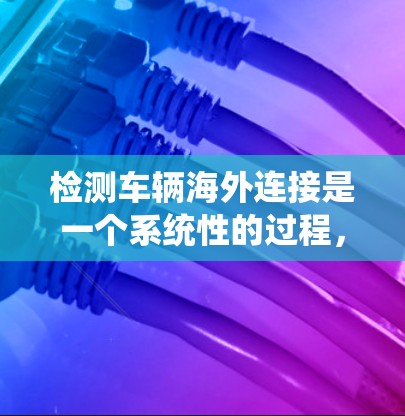 检测车辆海外连接是一个系统性的过程，涉及多方面的检查与验证。以下是一个逐步的指南，帮助您顺利完成检测