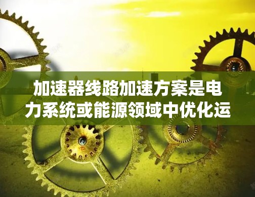加速器线路加速方案是电力系统或能源领域中优化运行效率、提升车辆性能的重要技术手段。以下是一个详细的加速器线路加速方案，涵盖设计、制造、测试、经济分析等方面