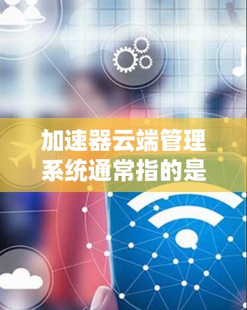 加速器云端管理系统通常指的是用于管理加速器在云端设备上的功能、性能和管理的系统。加速器是用于加速计算机或手机在云端进行文件传输、下载和访问的工具。云端管理管理系统可能涉及以下功能