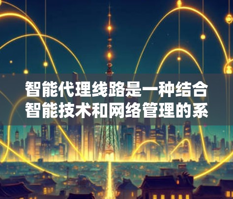 智能代理线路是一种结合智能技术和网络管理的系统，旨在通过优化和自适应处理提升网络效率和用户体验。以下是对智能代理线路的详细说明
