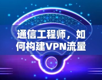 通信工程师，如何构建VPN流量控制工具，构建高效、安全的网络保障