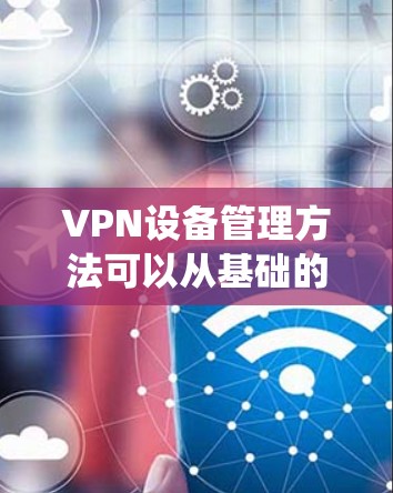 VPN设备管理方法可以从基础的备份和恢复开始，逐步添加安全防护措施，确保设备的稳定性和安全性。以下是一个系统化的步骤指南