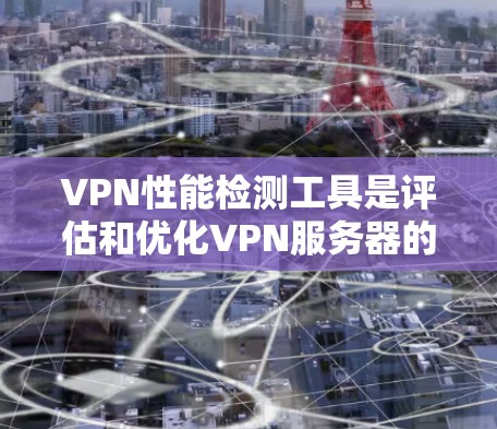 VPN性能检测工具是评估和优化VPN服务器的重要工具，帮助用户确保网络的安全性和稳定性。以下是对这些工具的详细总结