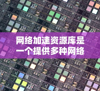 网络加速资源库是一个提供多种网络加速工具和资源的平台，用户可以通过注册、使用和配置这些工具来提升网络速度。以下是对网络加速资源库的详细说明