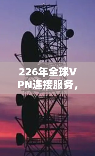226年全球VPN连接服务，技术突破与政策变革的双刃剑