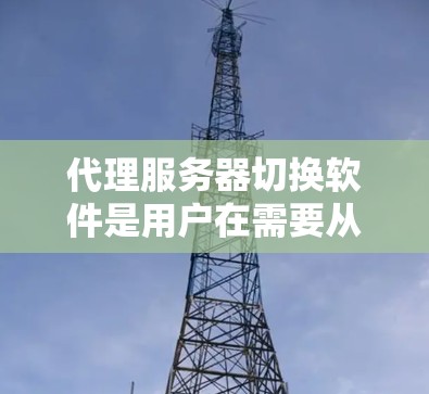 代理服务器切换软件是用户在需要从一个服务器类型切换到另一个类型时使用的工具。以下是关于这些软件的详细分析