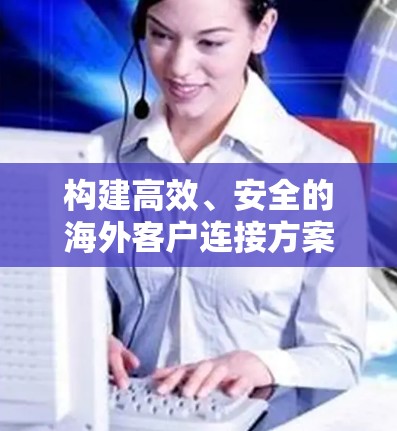构建高效、安全的海外客户连接方案，助力企业全球化发展