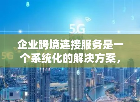 企业跨境连接服务是一个系统化的解决方案，旨在帮助企业在全球范围内进行数据和信息的传输和通信。以下是对该主题的详细总结和分点阐述