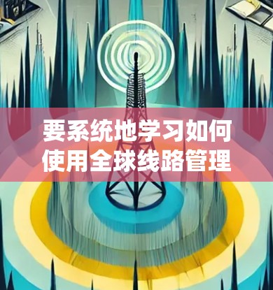 要系统地学习如何使用全球线路管理助手（GLOHAI）可以按照以下步骤进行