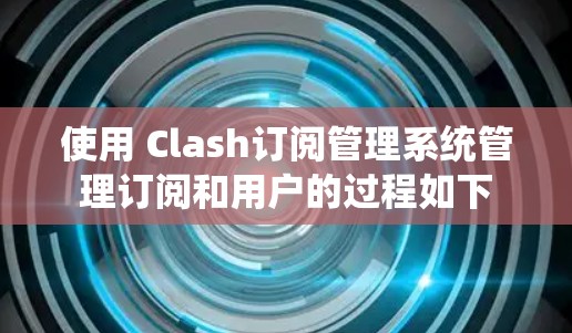 使用 Clash订阅管理系统管理订阅和用户的过程如下