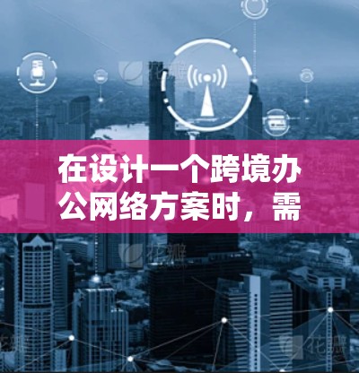 在设计一个跨境办公网络方案时，需要综合考虑多个方面来确保网络的高效、可靠和安全。以下是一个详细而结构化的方案