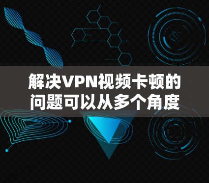 解决VPN视频卡顿的问题可以从多个角度入手，以下是一些具体的方法